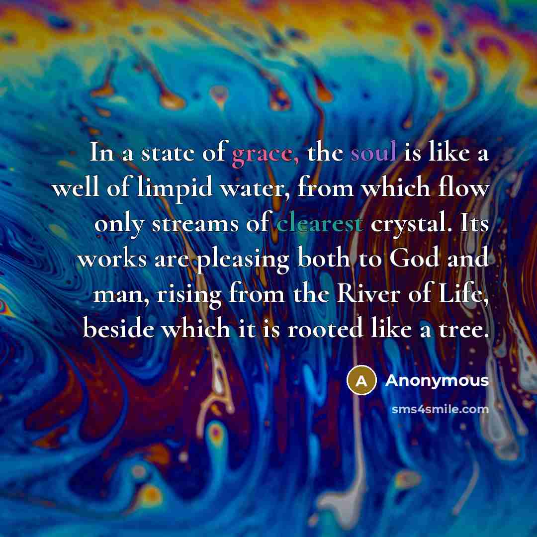 “In a state of grace, the soul is like a well of limpid water, from which flow only streams of clearest crystal. Its works are pleasing both to God and man, rising from the River of Life, beside which it is rooted like a tree.” quote by Anonymous