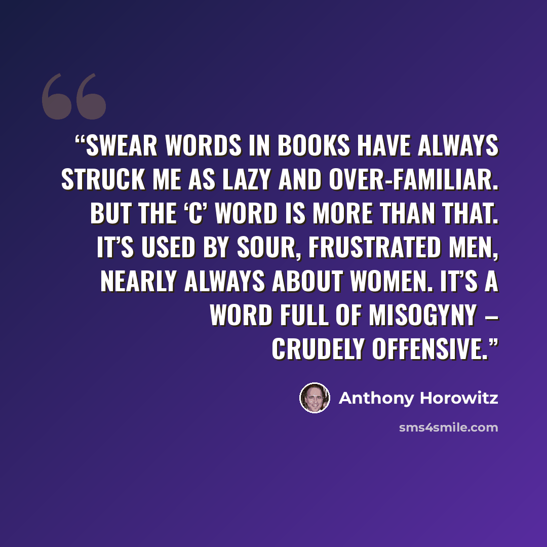 “Swear words in books have always struck me as lazy and over-familiar. But the ‘c’ word is more than that. It’s used by sour, frustrated men, nearly always about women. It’s a word full of misogyny – crudely offensive.” quote by Anthony Horowitz