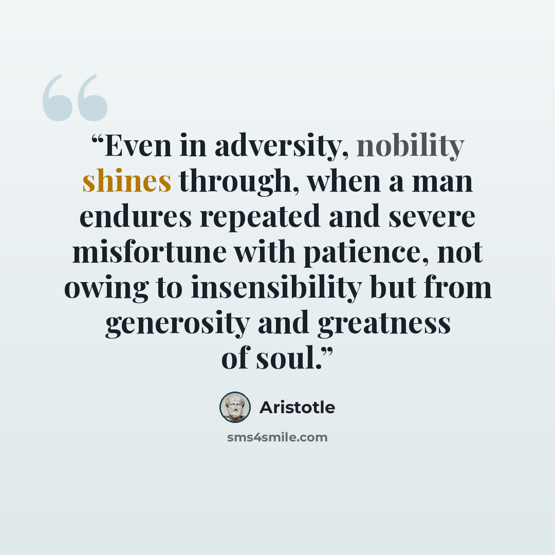 “Even in adversity, nobility shines through, when a man endures repeated and severe misfortune with patience, not owing to insensibility but from generosity and greatness of soul.” quote by Aristotle