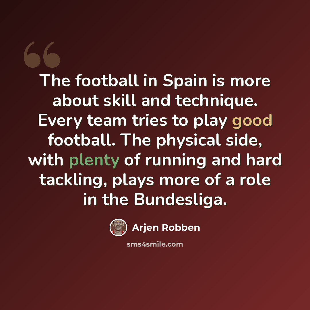 “The football in Spain is more about skill and technique. Every team tries to play good football. The physical side, with plenty of running and hard tackling, plays more of a role in the Bundesliga.” quote by Arjen Robben
