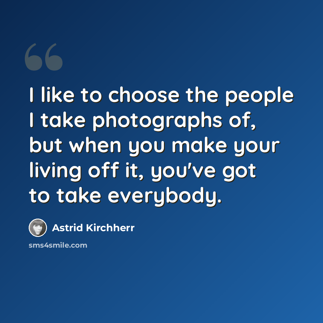 “I like to choose the people I take photographs of, but when you make your living off it, you've got to take everybody.” quote by Astrid Kirchherr