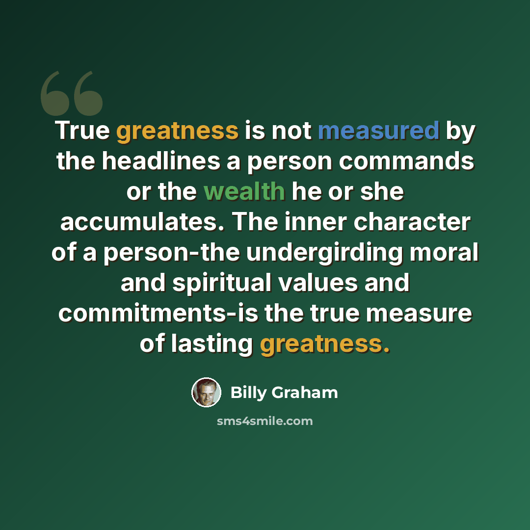 “True greatness is not measured by the headlines a person commands or the wealth he or she accumulates. The inner character of a person-the undergirding moral and spiritual values and commitments-is the true measure of lasting greatness.” quote by Billy Graham