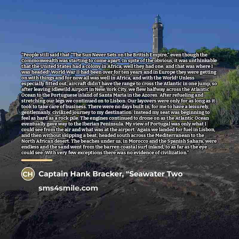 “People still said that “The Sun Never Sets on the British Empire,” even though the Commonwealth was starting to come apart. In spite of the obvious, it was unthinkable that the United States had a colony in Africa; well they had one, and that was where I was headed! World War II had been over for…” quote by Captain Hank Bracker, "Seawater Two