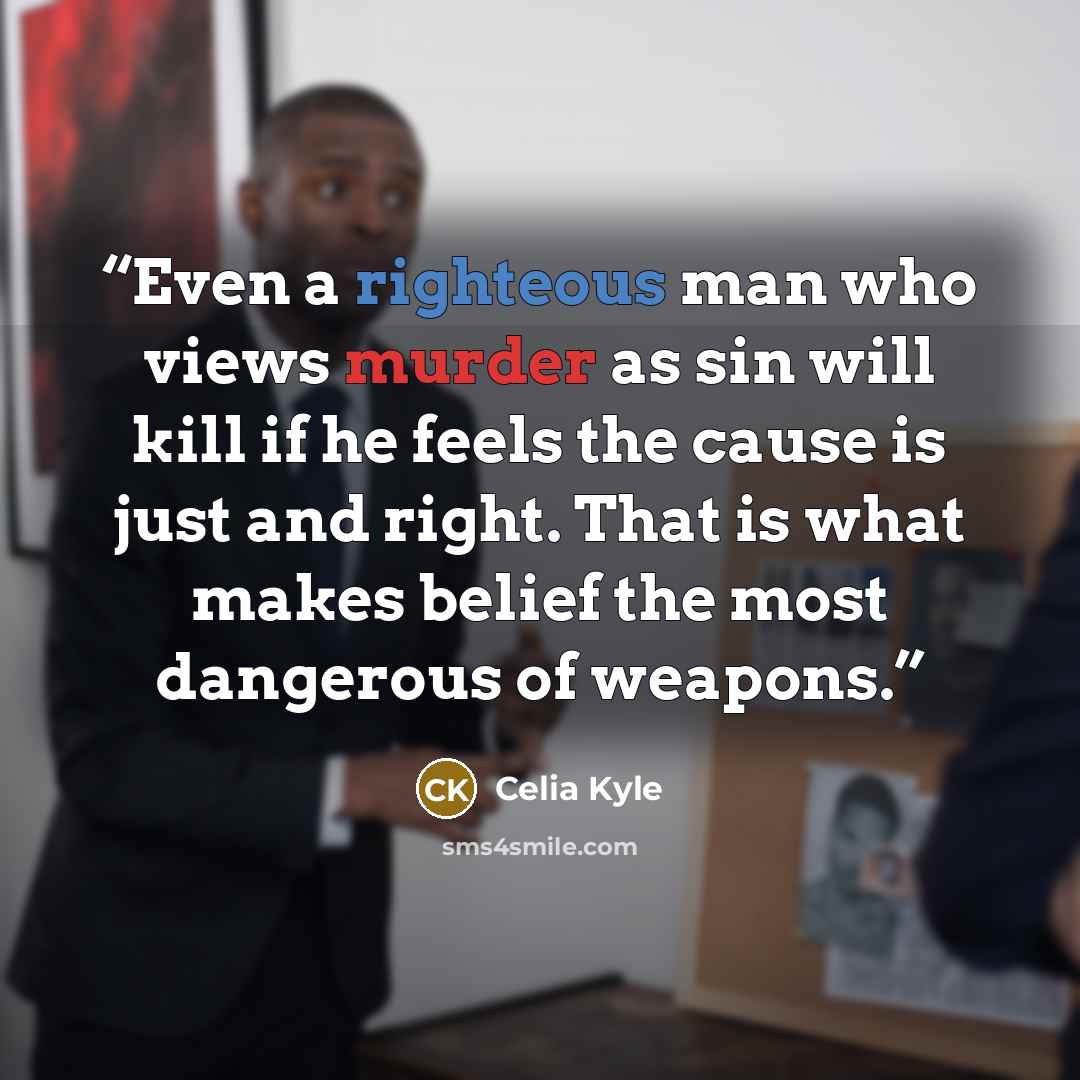 “Even a righteous man who views murder as sin will kill if he feels the cause is just and right. That is what makes belief the most dangerous of weapons.” quote by Celia Kyle