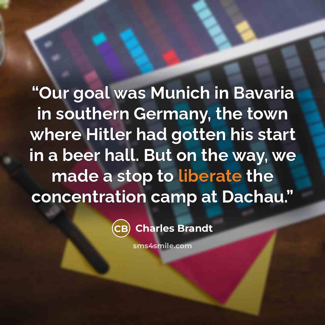 “Our goal was Munich in Bavaria in southern Germany, the town where Hitler had gotten his start in a beer hall. But on the way, we made a stop to liberate the concentration camp at Dachau.” quote by Charles Brandt