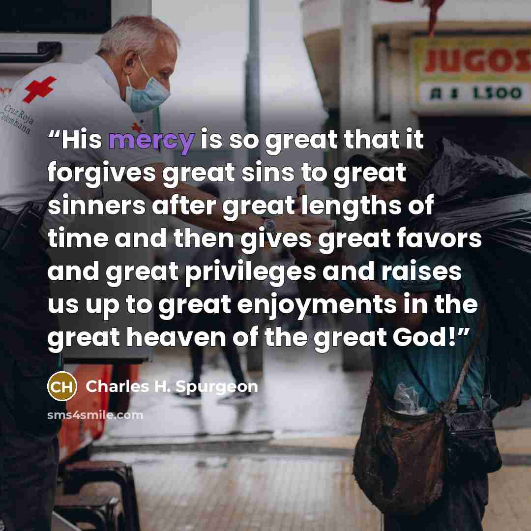 “His mercy is so great that it forgives great sins to great sinners after great lengths of time and then gives great favors and great privileges and raises us up to great enjoyments in the great heaven of the great God!” quote by Charles H. Spurgeon