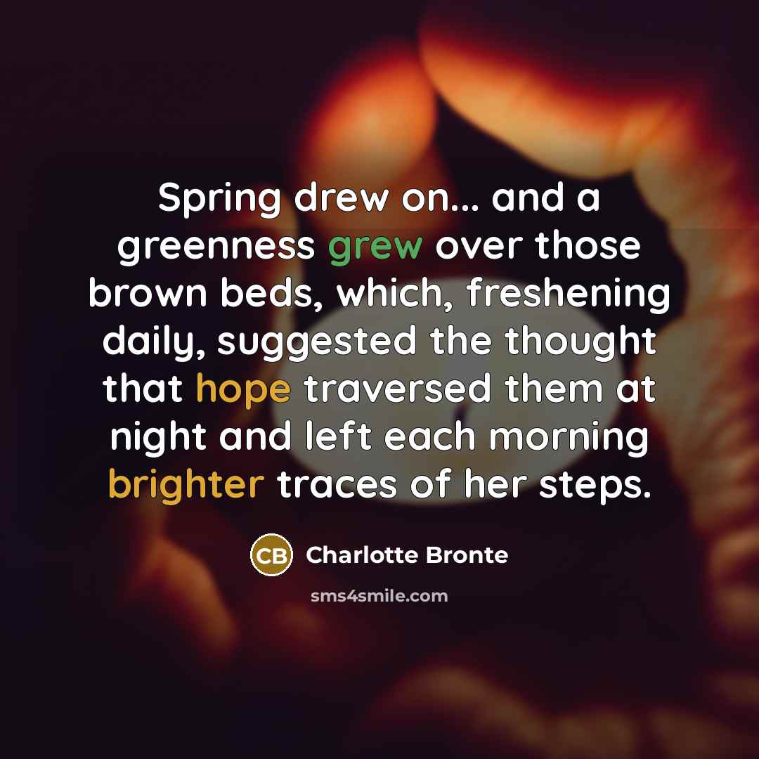 “Spring drew on... and a greenness grew over those brown beds, which, freshening daily, suggested the thought that hope traversed them at night and left each morning brighter traces of her steps.” quote by Charlotte Bronte
