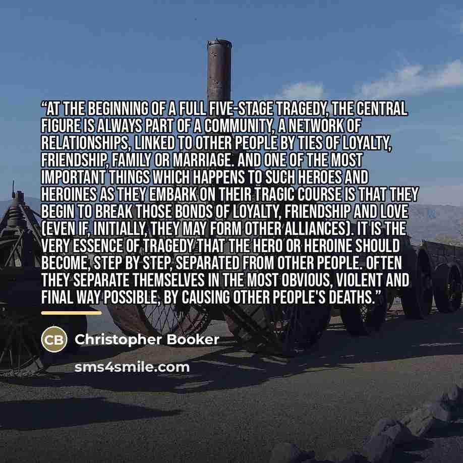 “At the beginning of a full five-stage Tragedy, the central figure is always part of a community, a network of relationships, linked to other people by ties of loyalty, friendship, family or marriage. And one of the most important things which happens to such heroes and heroines as they embark on…” quote by Christopher Booker