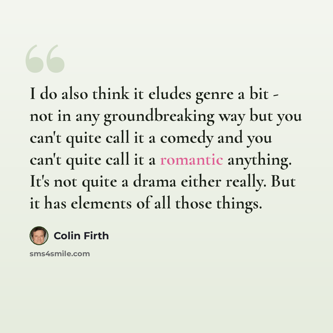 “I do also think it eludes genre a bit - not in any groundbreaking way but you can't quite call it a comedy and you can't quite call it a romantic anything. It's not quite a drama either really. But it has elements of all those things.” quote by Colin Firth