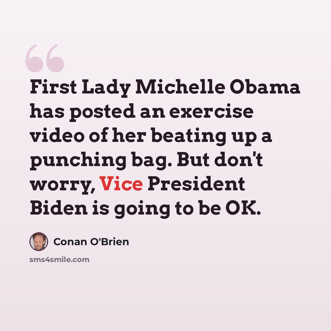 “First Lady Michelle Obama has posted an exercise video of her beating up a punching bag. But don't worry, Vice President Biden is going to be OK.” quote by Conan O'Brien