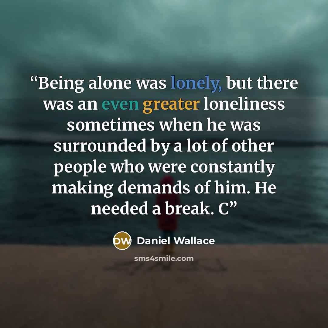 “Being alone was lonely, but there was an even greater loneliness sometimes when he was surrounded by a lot of other people who were constantly making demands of him. He needed a break. C” quote by Daniel Wallace