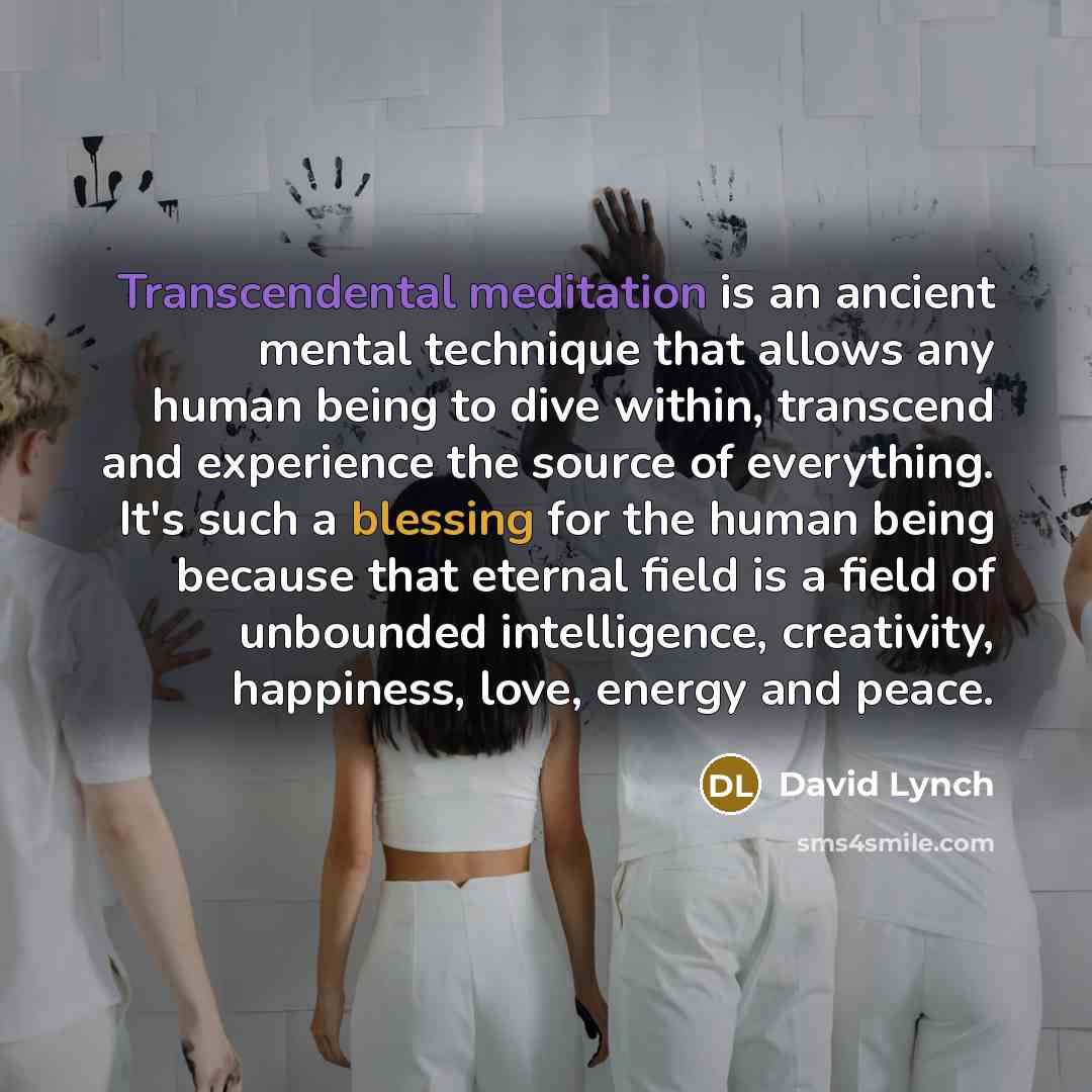 “Transcendental meditation is an ancient mental technique that allows any human being to dive within, transcend and experience the source of everything. It's such a blessing for the human being because that eternal field is a field of unbounded intelligence, creativity, happiness, love, energy and…” quote by David Lynch
