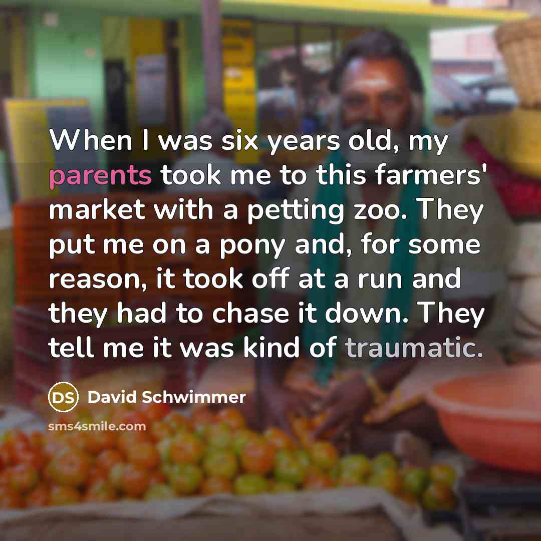 “When I was six years old, my parents took me to this farmers' market with a petting zoo. They put me on a pony and, for some reason, it took off at a run and they had to chase it down. They tell me it was kind of traumatic.” quote by David Schwimmer