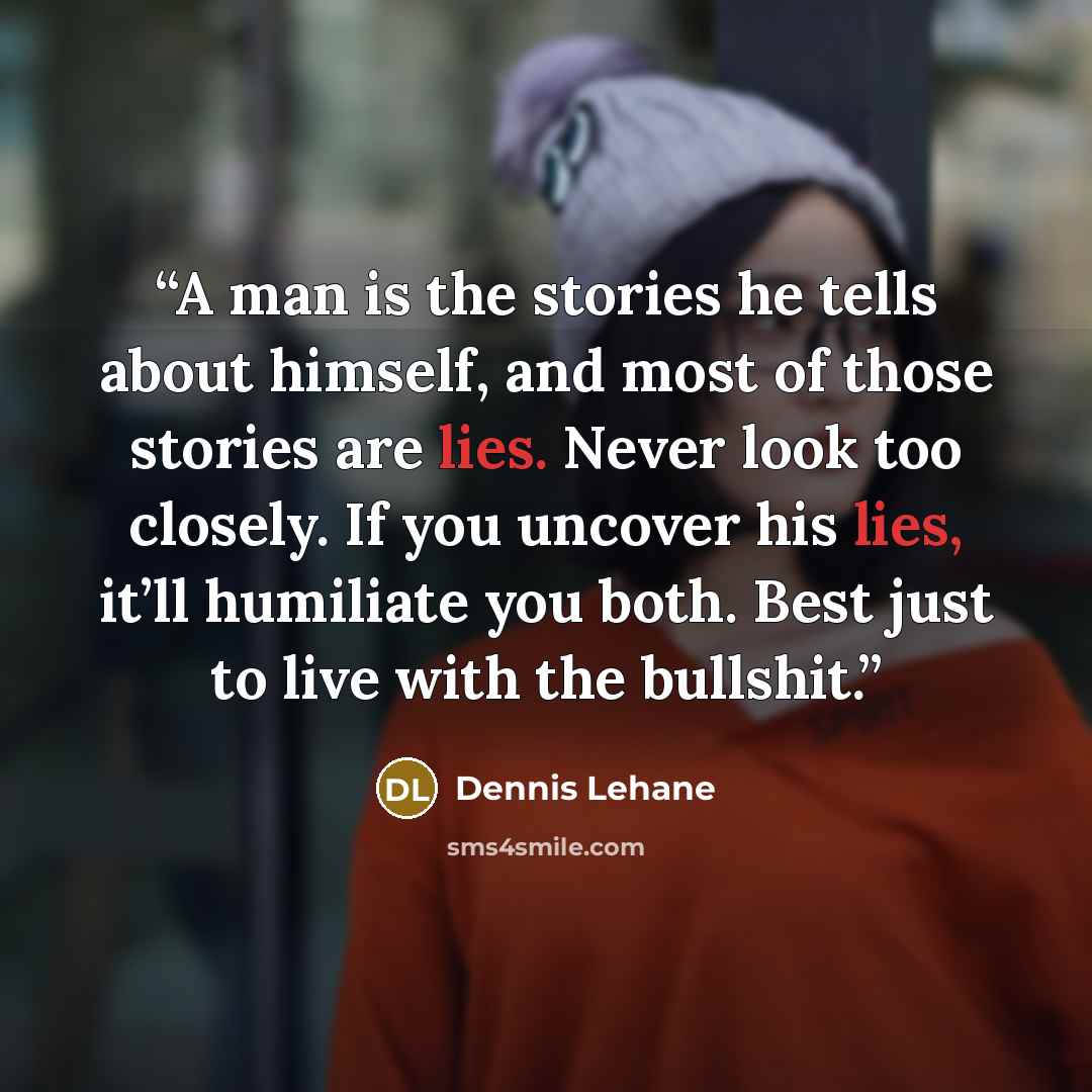 “A man is the stories he tells about himself, and most of those stories are lies. Never look too closely. If you uncover his lies, it’ll humiliate you both. Best just to live with the bullshit.” quote by Dennis Lehane