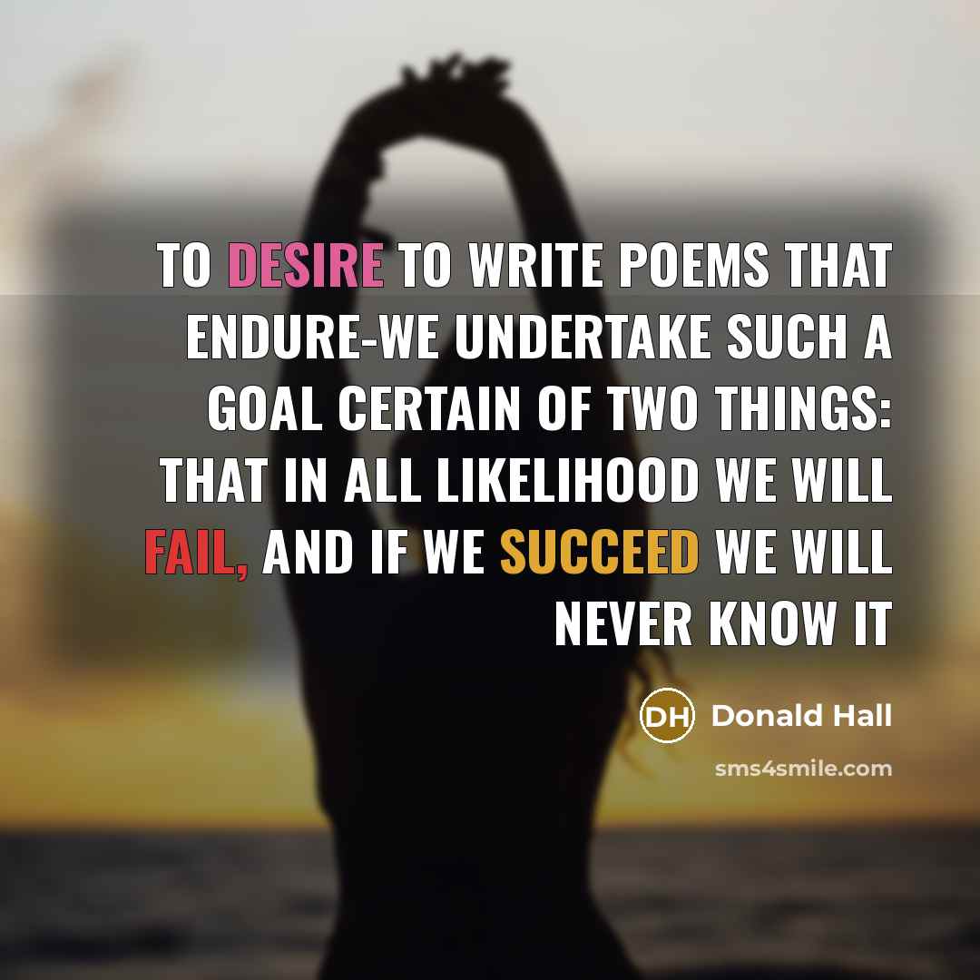 “To desire to write poems that endure-we undertake such a goal certain of two things: that in all likelihood we will fail, and if we succeed we will never know it” quote by Donald Hall