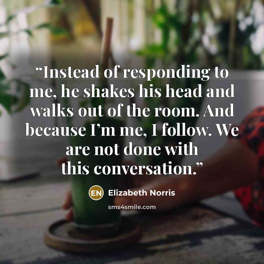 “Instead of responding to me, he shakes his head and walks out of the room. And because I’m me, I follow. We are not done with this conversation.” quote by Elizabeth Norris