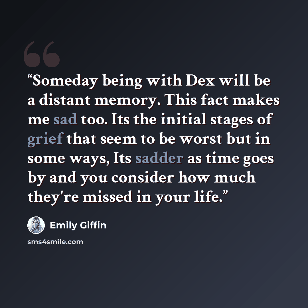 “Someday being with Dex will be a distant memory. This fact makes me sad too. Its the initial stages of grief that seem to be worst but in some ways, Its sadder as time goes by and you consider how much they're missed in your life.” quote by Emily Giffin