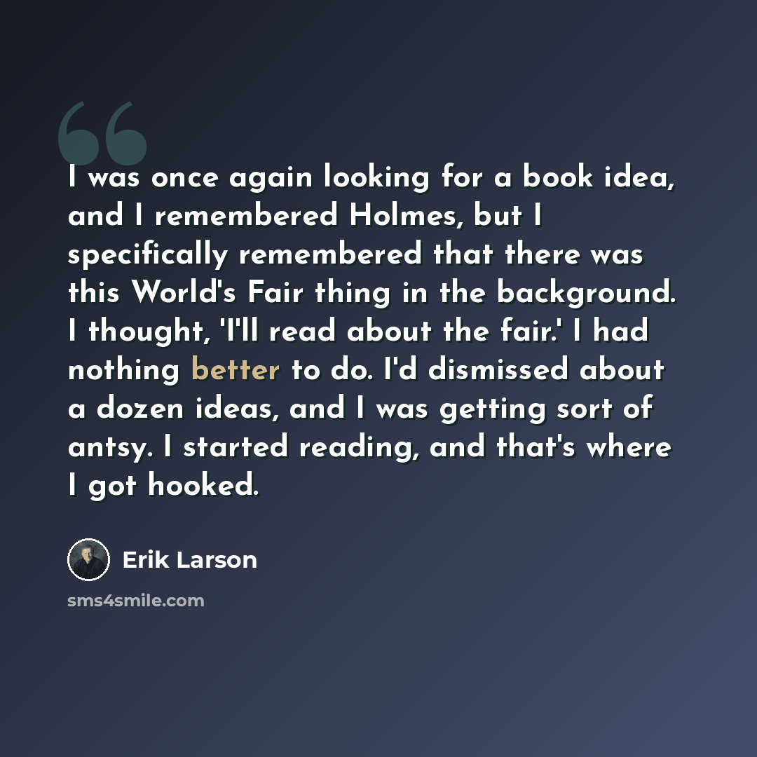 “I was once again looking for a book idea, and I remembered Holmes, but I specifically remembered that there was this World's Fair thing in the background. I thought, 'I'll read about the fair.' I had nothing better to do. I'd dismissed about a dozen ideas, and I was getting sort of antsy. I…” quote by Erik Larson