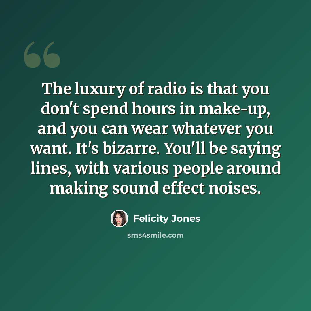 “The luxury of radio is that you don't spend hours in make-up, and you can wear whatever you want. It's bizarre. You'll be saying lines, with various people around making sound effect noises.” quote by Felicity Jones