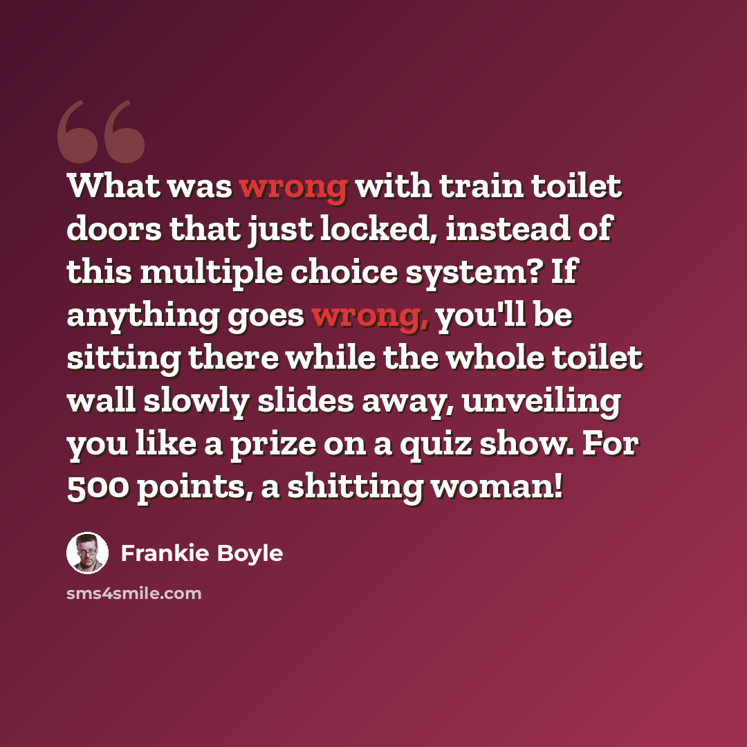 “What was wrong with train toilet doors that just locked, instead of this multiple choice system? If anything goes wrong, you'll be sitting there while the whole toilet wall slowly slides away, unveiling you like a prize on a quiz show. For 500 points, a shitting woman!” quote by Frankie Boyle