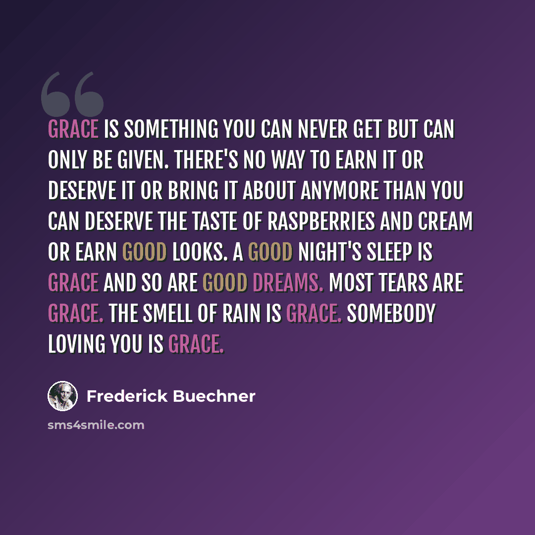 “Grace is something you can never get but can only be given. There's no way to earn it or deserve it or bring it about anymore than you can deserve the taste of raspberries and cream or earn good looks. A good night's sleep is grace and so are good dreams. Most tears are grace. The smell of rain is…” quote by Frederick Buechner