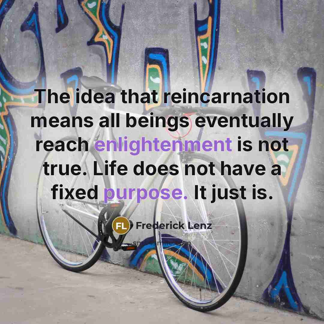“The idea that reincarnation means all beings eventually reach enlightenment is not true. Life does not have a fixed purpose. It just is.” quote by Frederick Lenz