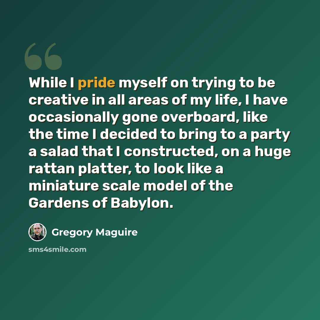 “While I pride myself on trying to be creative in all areas of my life, I have occasionally gone overboard, like the time I decided to bring to a party a salad that I constructed, on a huge rattan platter, to look like a miniature scale model of the Gardens of Babylon.” quote by Gregory Maguire