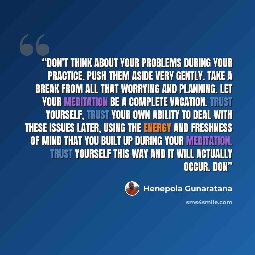 “Don’t think about your problems during your practice. Push them aside very gently. Take a break from all that worrying and planning. Let your meditation be a complete vacation. Trust yourself, trust your own ability to deal with these issues later, using the energy and freshness of mind that you…” quote by Henepola Gunaratana