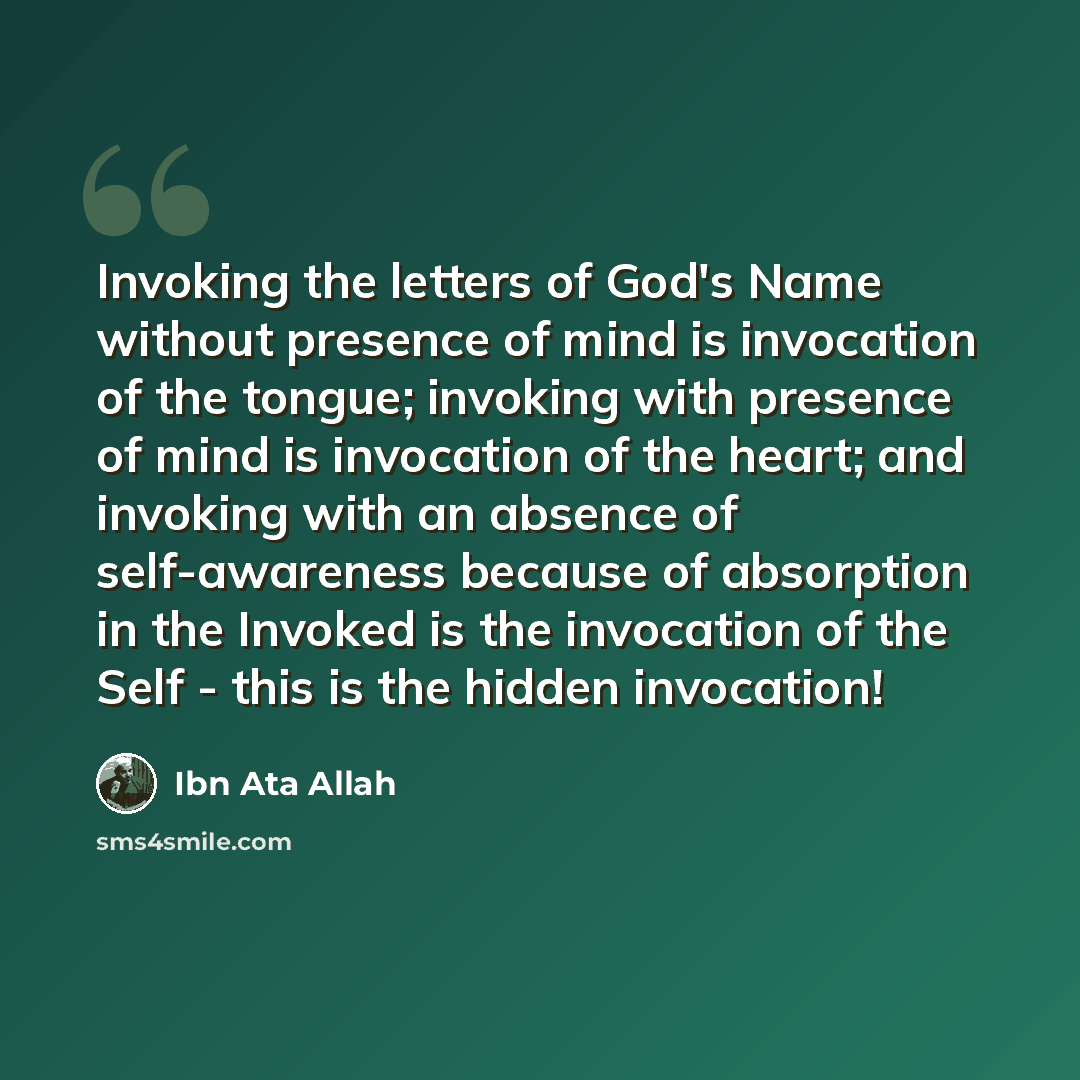 “Invoking the letters of God's Name without presence of mind is invocation of the tongue; invoking with presence of mind is invocation of the heart; and invoking with an absence of self-awareness because of absorption in the Invoked is the invocation of the Self - this is the hidden invocation!” quote by Ibn Ata Allah