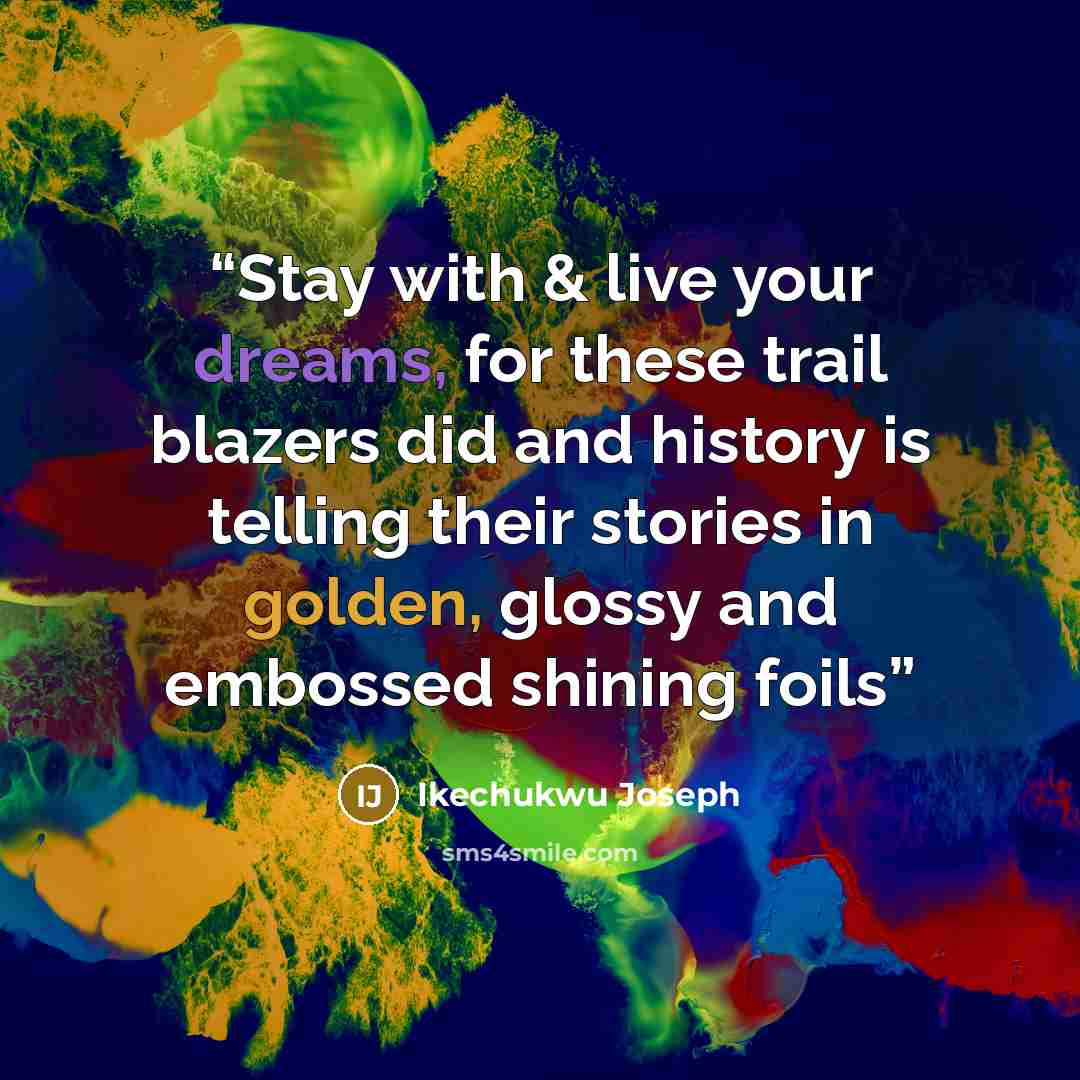 “Stay with & live your dreams, for these trail blazers did and history is telling their stories in golden, glossy and embossed shining foils” quote by Ikechukwu Joseph