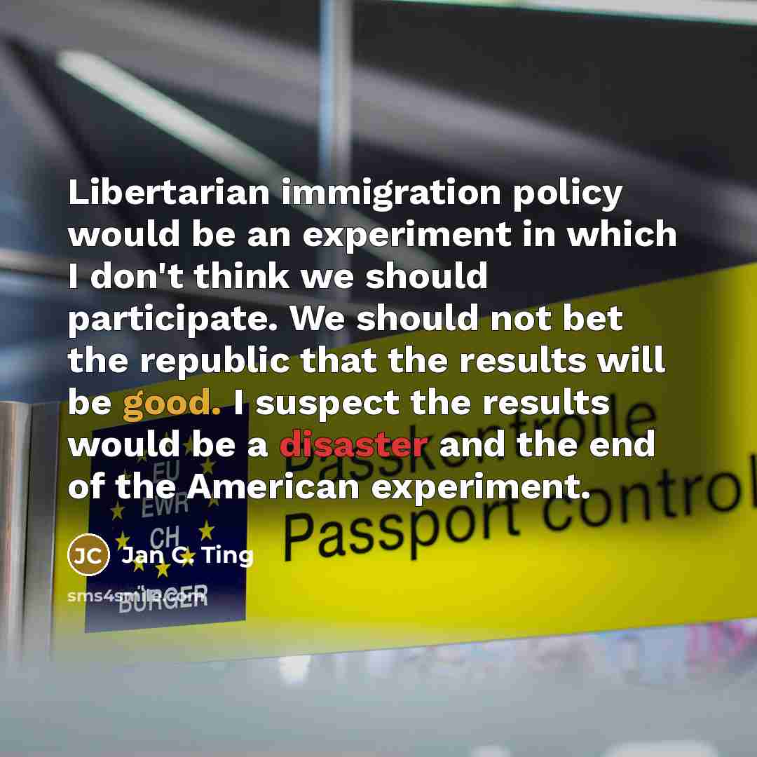 “Libertarian immigration policy would be an experiment in which I don't think we should participate. We should not bet the republic that the results will be good. I suspect the results would be a disaster and the end of the American experiment.” quote by Jan C. Ting