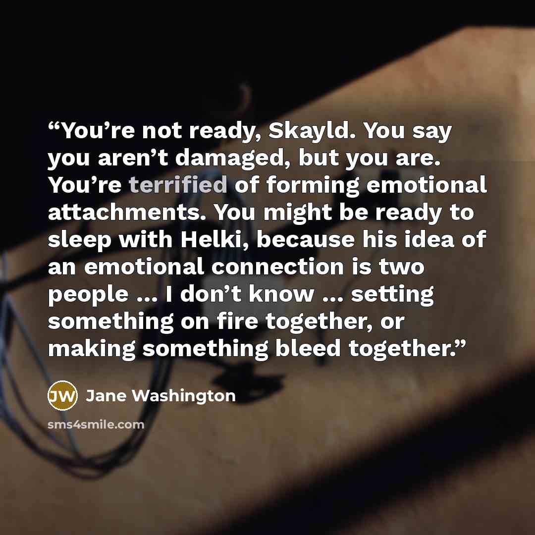 “You’re not ready, Skayld. You say you aren’t damaged, but you are. You’re terrified of forming emotional attachments. You might be ready to sleep with Helki, because his idea of an emotional connection is two people … I don’t know … setting something on fire together, or making something bleed…” quote by Jane Washington