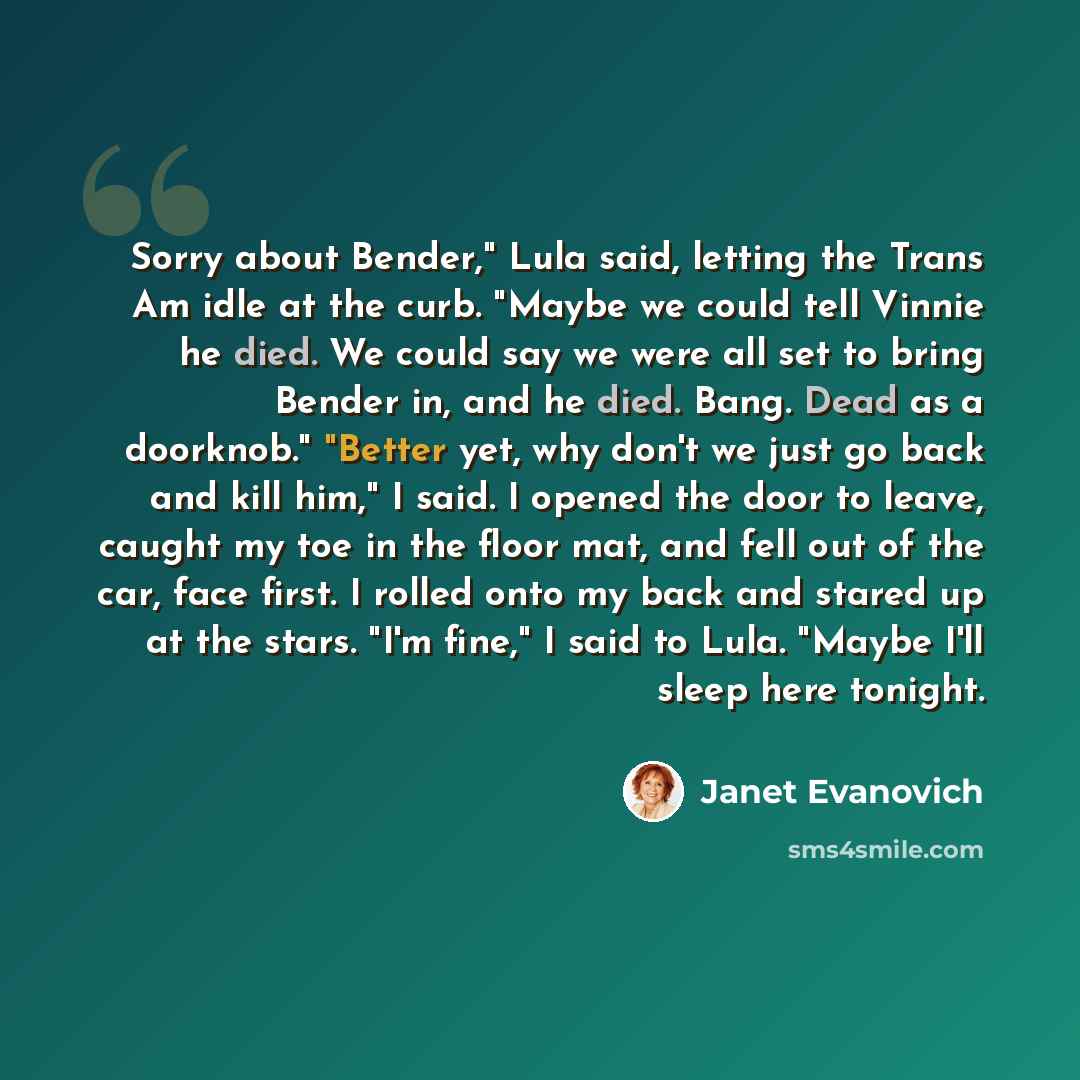 “Sorry about Bender," Lula said, letting the Trans Am idle at the curb. "Maybe we could tell Vinnie he died. We could say we were all set to bring Bender in, and he died. Bang. Dead as a doorknob." "Better yet, why don't we just go back and kill him," I said. I opened the door to leave, caught my…” quote by Janet Evanovich