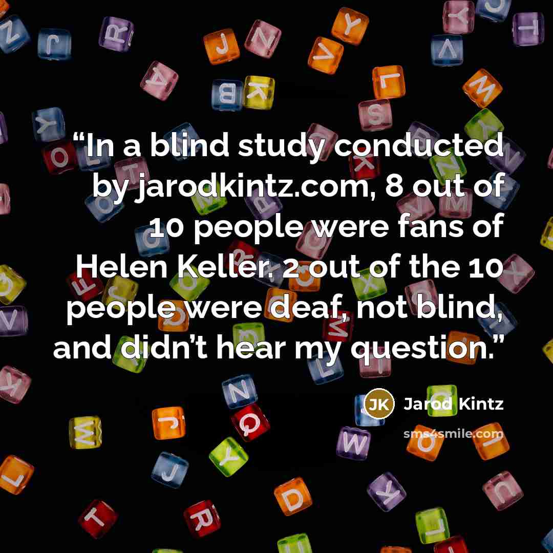 “In a blind study conducted by jarodkintz.com, 8 out of 10 people were fans of Helen Keller. 2 out of the 10 people were deaf, not blind, and didn’t hear my question.” quote by Jarod Kintz