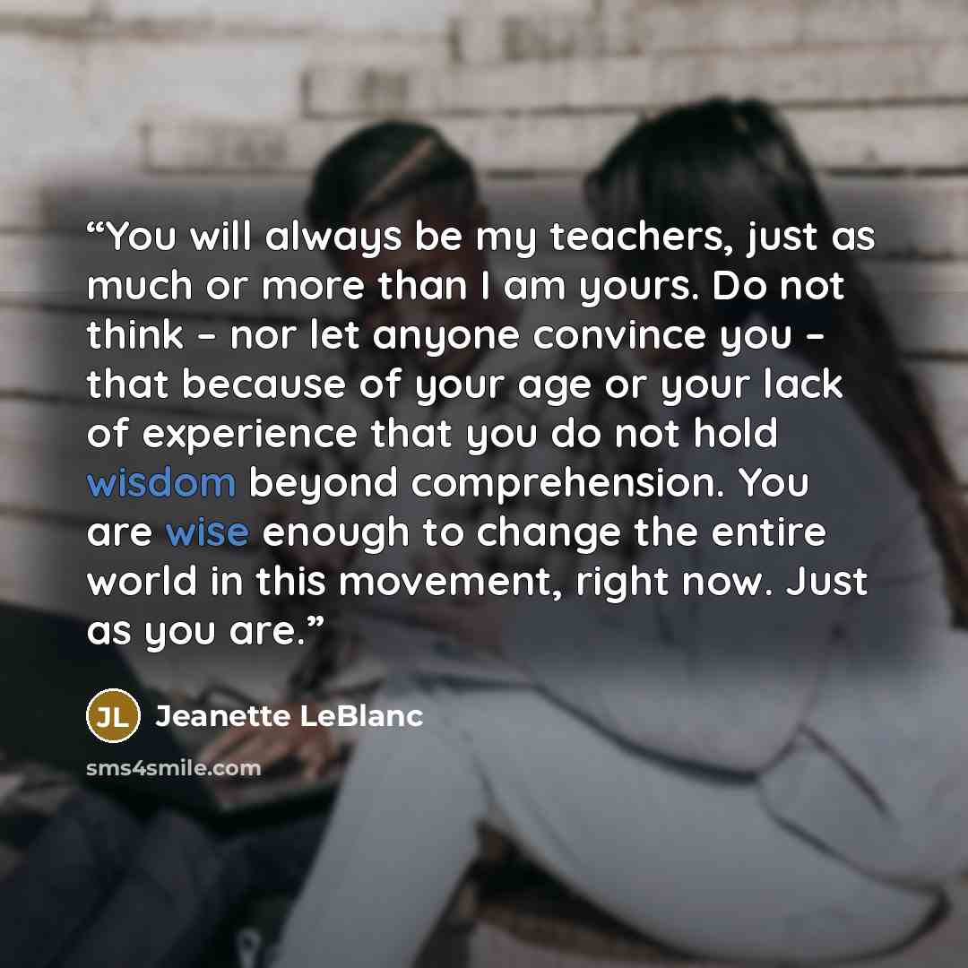 “You will always be my teachers, just as much or more than I am yours. Do not think – nor let anyone convince you – that because of your age or your lack of experience that you do not hold wisdom beyond comprehension. You are wise enough to change the entire world in this movement, right now. Just…” quote by Jeanette LeBlanc