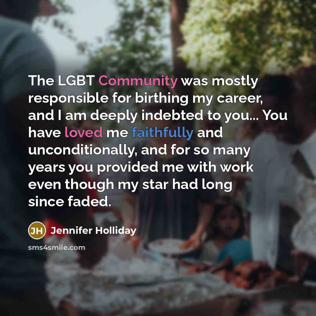 “The LGBT Community was mostly responsible for birthing my career, and I am deeply indebted to you... You have loved me faithfully and unconditionally, and for so many years you provided me with work even though my star had long since faded.” quote by Jennifer Holliday