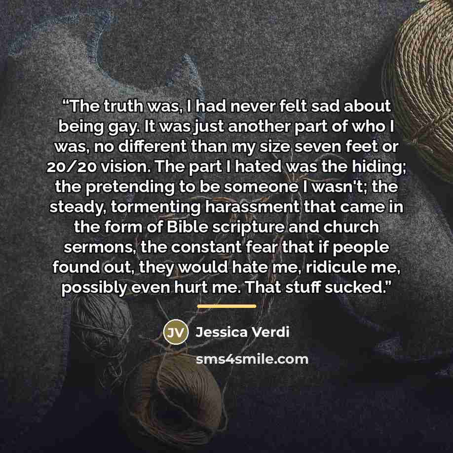 “The truth was, I had never felt sad about being gay. It was just another part of who I was, no different than my size seven feet or 20/20 vision. The part I hated was the hiding; the pretending to be someone I wasn't; the steady, tormenting harassment that came in the form of Bible scripture and…” quote by Jessica Verdi