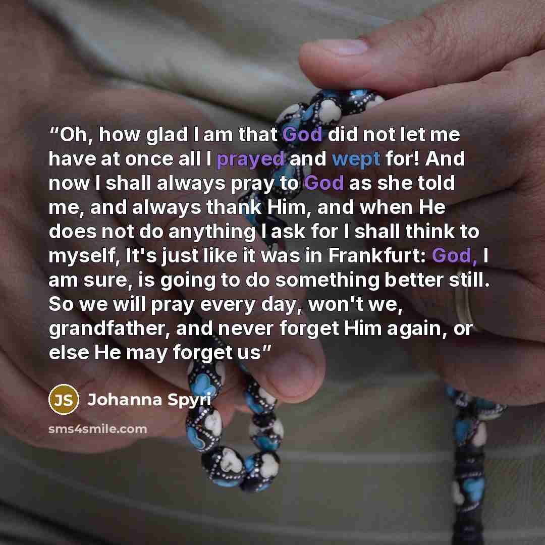 “Oh, how glad I am that God did not let me have at once all I prayed and wept for! And now I shall always pray to God as she told me, and always thank Him, and when He does not do anything I ask for I shall think to myself, It's just like it was in Frankfurt: God, I am sure, is going to do…” quote by Johanna Spyri