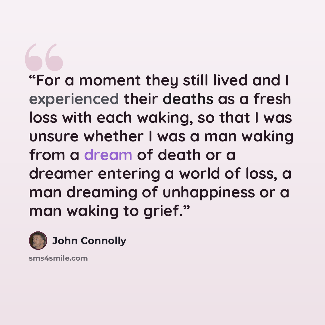 “For a moment they still lived and I experienced their deaths as a fresh loss with each waking, so that I was unsure whether I was a man waking from a dream of death or a dreamer entering a world of loss, a man dreaming of unhappiness or a man waking to grief.” quote by John Connolly