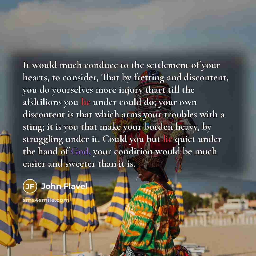 “It would much conduce to the settlement of your hearts, to consider, That by fretting and discontent, you do yourselves more injury thart till the afsltilions you lie under could do; your own discontent is that which arms your troubles with a sting; it is you that make your burden heavy, by…” quote by John Flavel