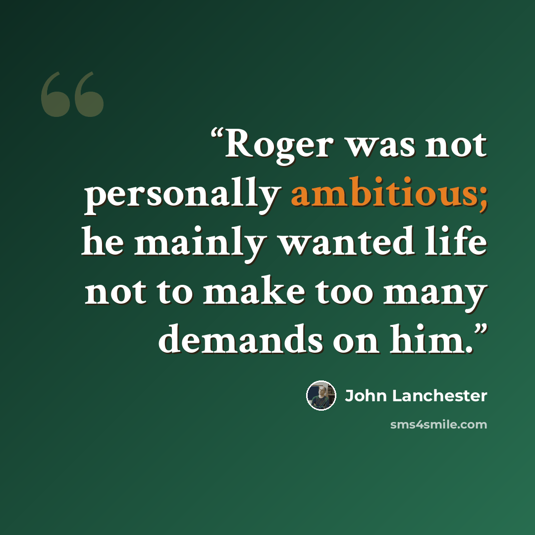 “Roger was not personally ambitious; he mainly wanted life not to make too many demands on him.” quote by John Lanchester