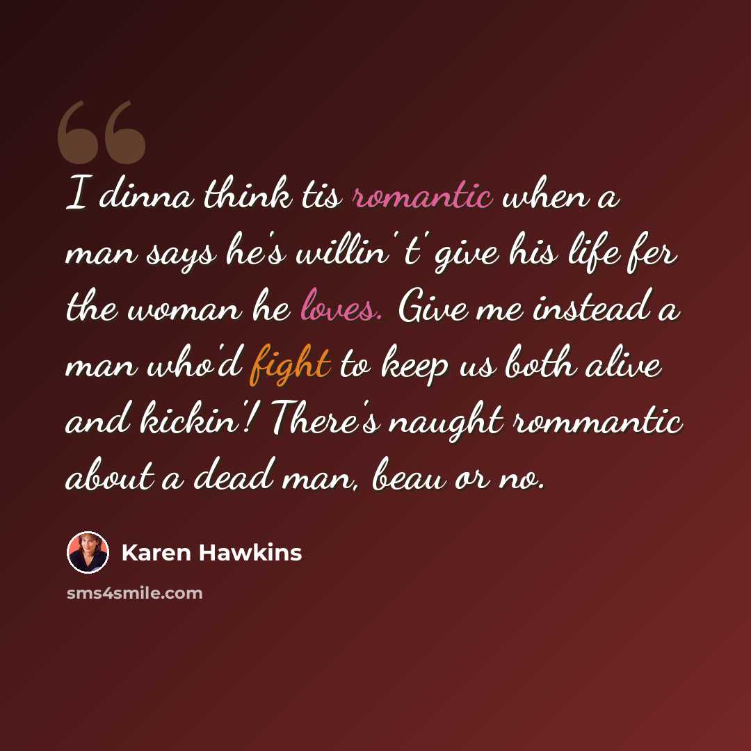 “I dinna think tis romantic when a man says he's willin' t' give his life fer the woman he loves. Give me instead a man who'd fight to keep us both alive and kickin'! There's naught rommantic about a dead man, beau or no.” quote by Karen Hawkins