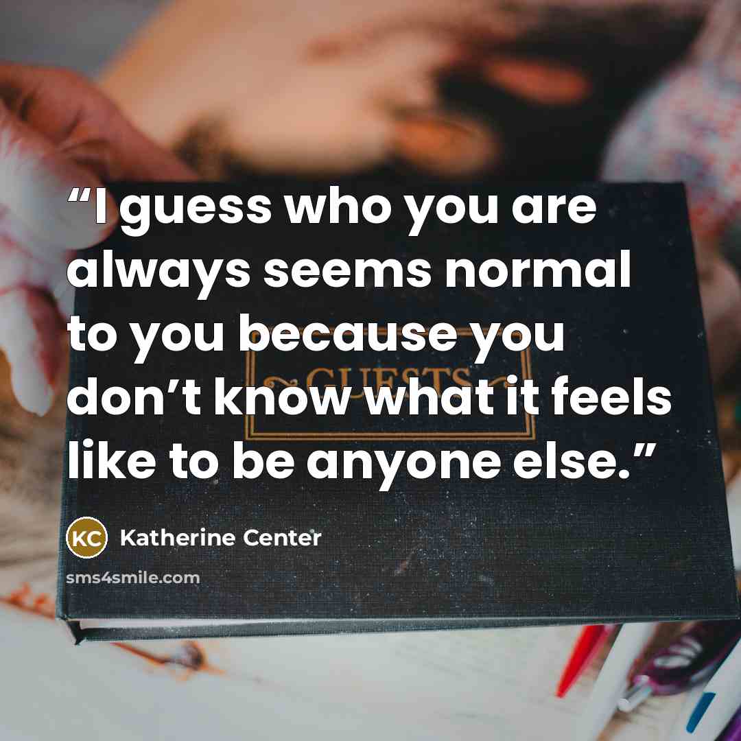 “I guess who you are always seems normal to you because you don’t know what it feels like to be anyone else.” quote by Katherine Center