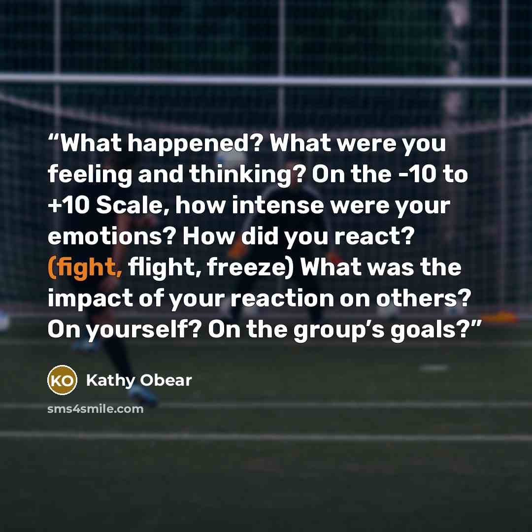 “What happened? What were you feeling and thinking? On the -10 to +10 Scale, how intense were your emotions? How did you react? (fight, flight, freeze) What was the impact of your reaction on others? On yourself? On the group’s goals?” quote by Kathy Obear