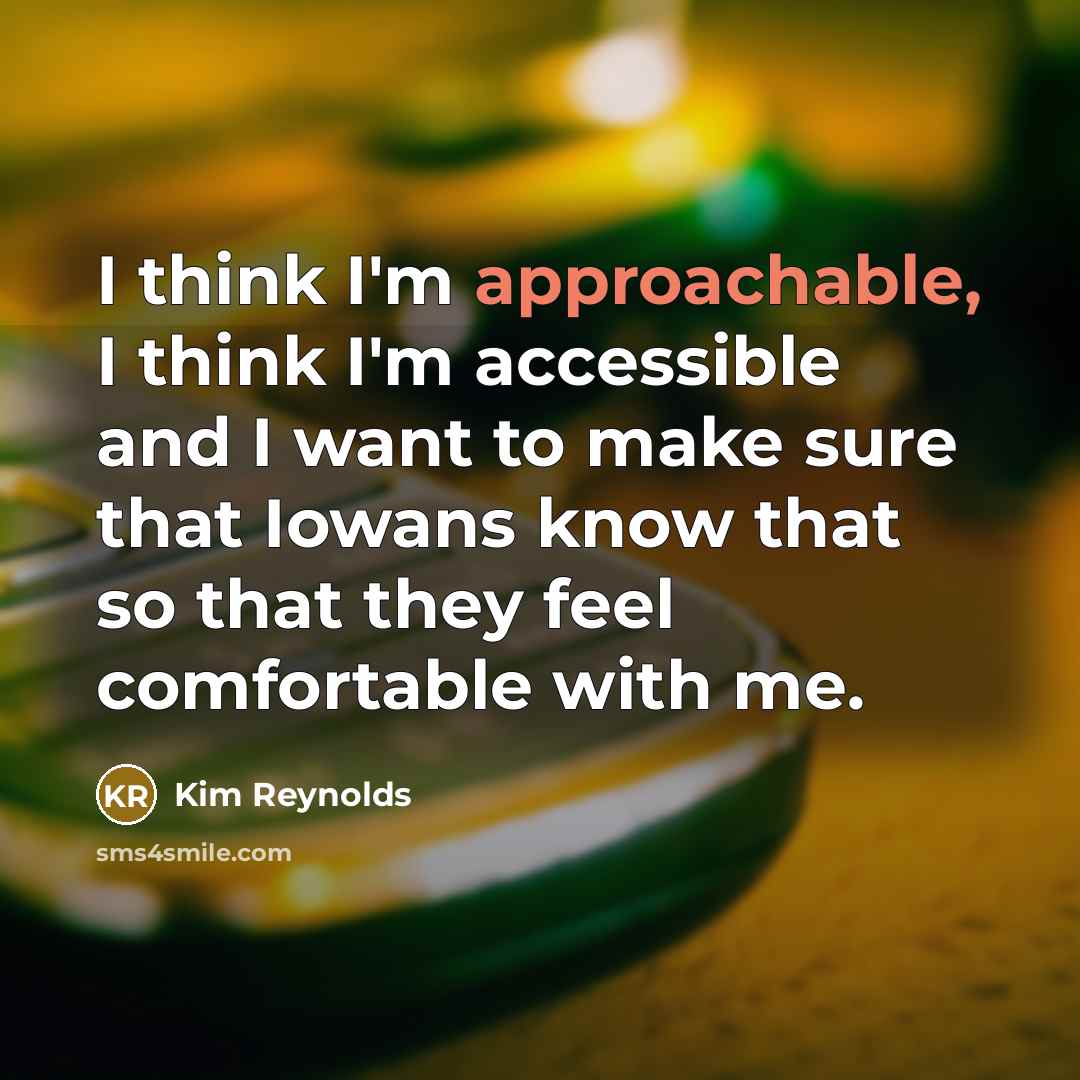 “I think I'm approachable, I think I'm accessible and I want to make sure that Iowans know that so that they feel comfortable with me.” quote by Kim Reynolds