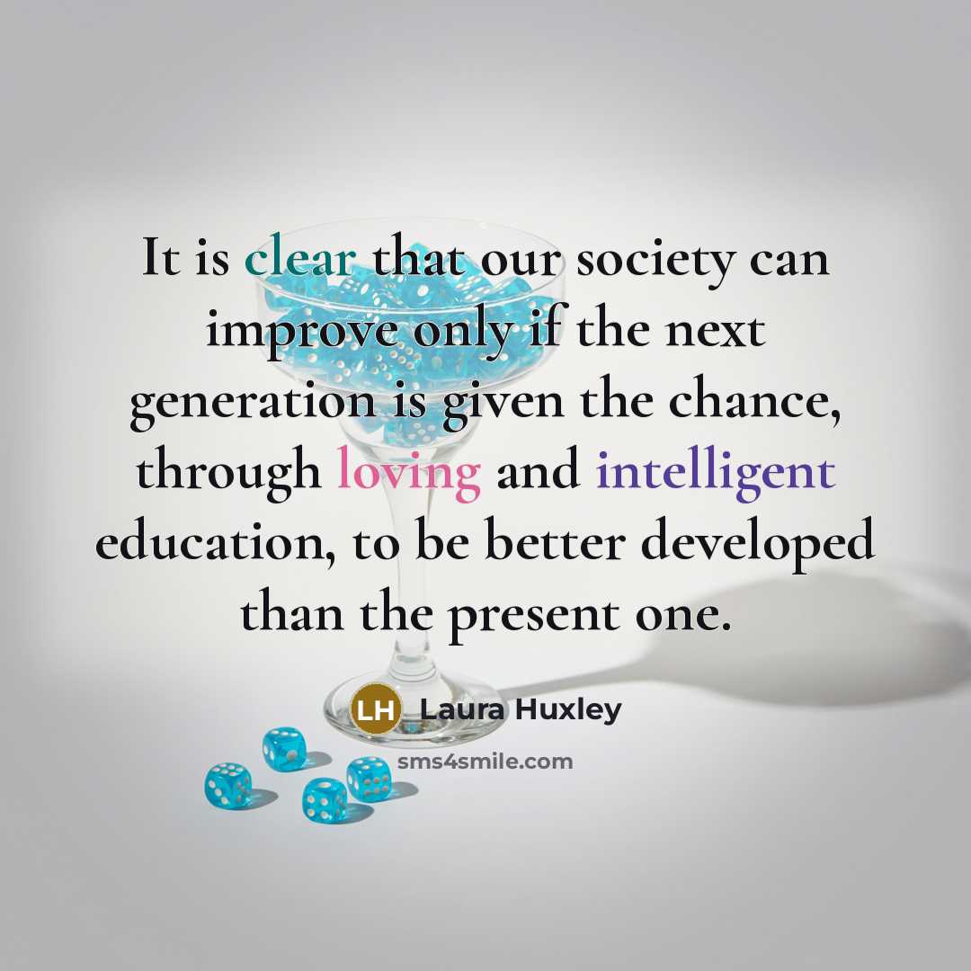 “It is clear that our society can improve only if the next generation is given the chance, through loving and intelligent education, to be better developed than the present one.” quote by Laura Huxley