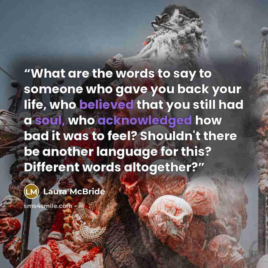 “What are the words to say to someone who gave you back your life, who believed that you still had a soul, who acknowledged how bad it was to feel? Shouldn't there be another language for this? Different words altogether?” quote by Laura McBride