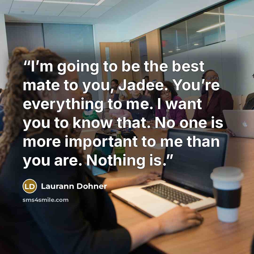 “I’m going to be the best mate to you, Jadee. You’re everything to me. I want you to know that. No one is more important to me than you are. Nothing is.” quote by Laurann Dohner