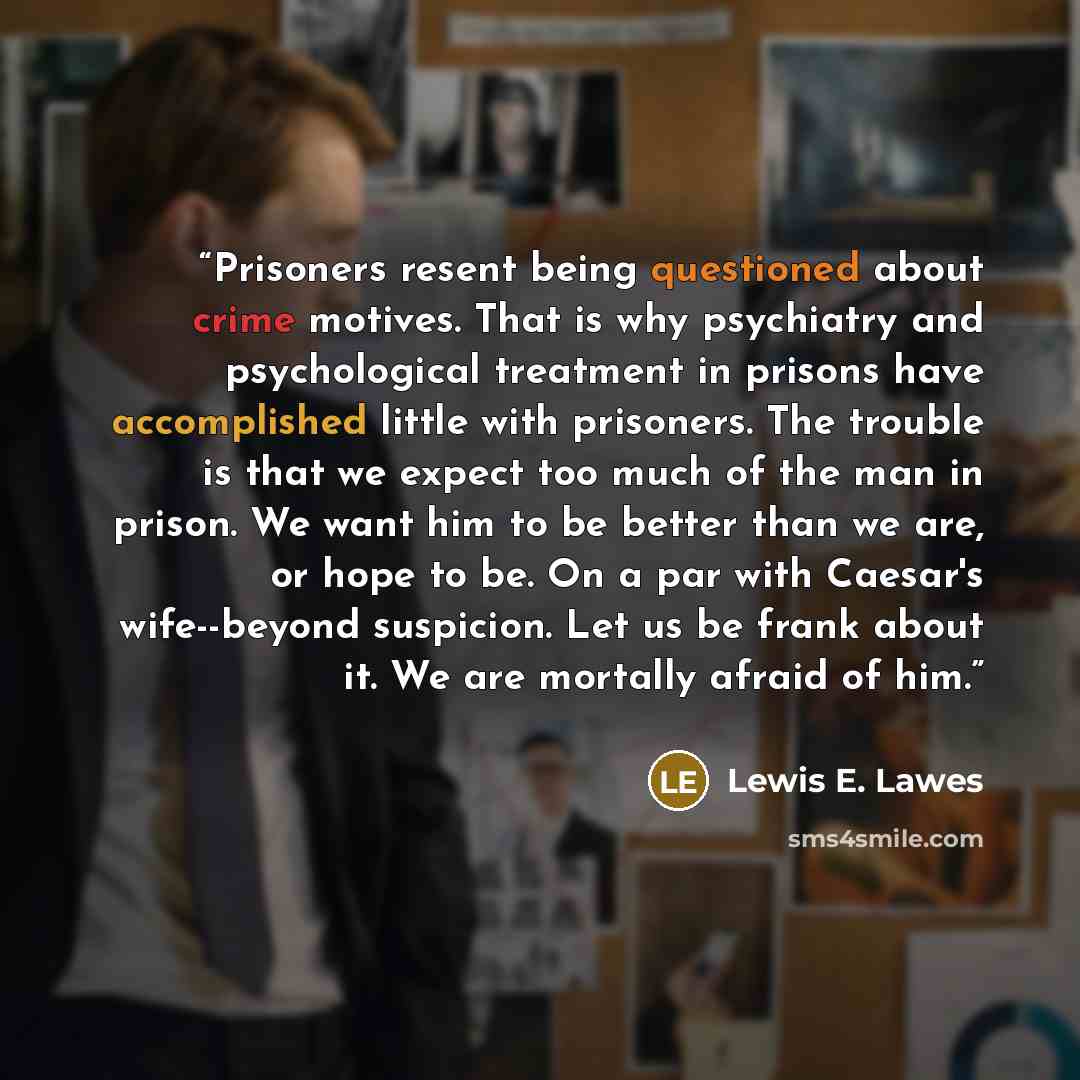 “Prisoners resent being questioned about crime motives. That is why psychiatry and psychological treatment in prisons have accomplished little with prisoners. The trouble is that we expect too much of the man in prison. We want him to be better than we are, or hope to be. On a par with Caesar's…” quote by Lewis E. Lawes