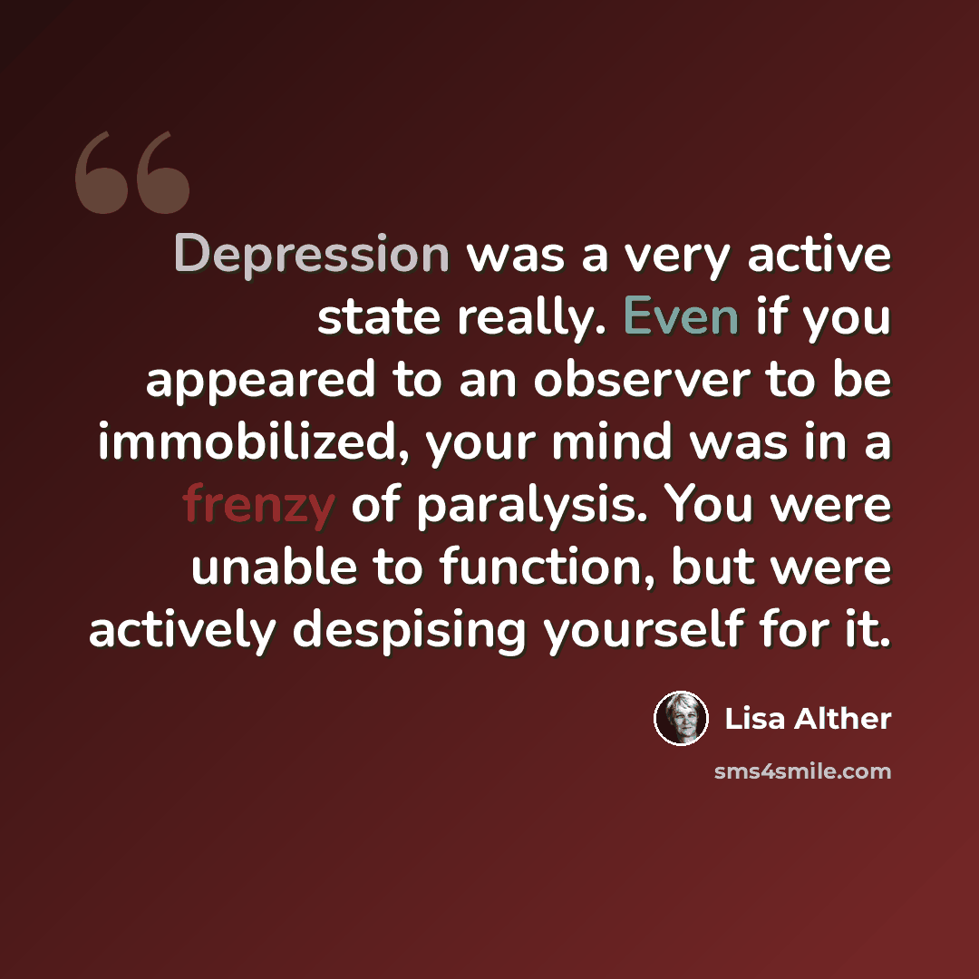 “Depression was a very active state really. Even if you appeared to an observer to be immobilized, your mind was in a frenzy of paralysis. You were unable to function, but were actively despising yourself for it.” quote by Lisa Alther